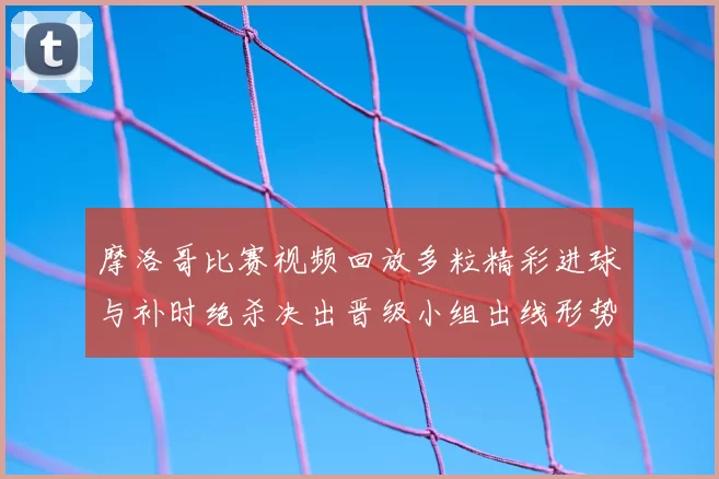 摩洛哥比赛视频回放多粒精彩进球与补时绝杀决出晋级小组出线形势生变