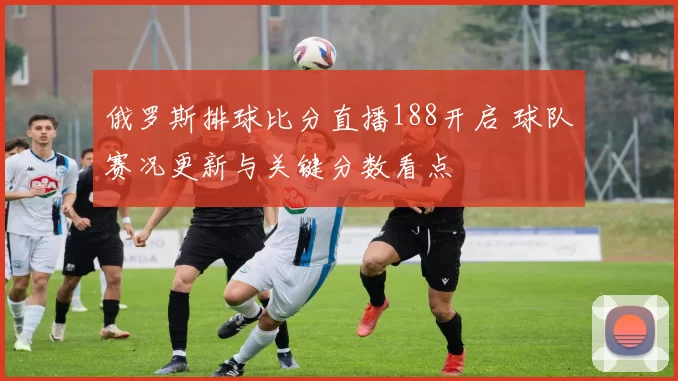 俄罗斯排球比分直播188开启 球队赛况更新与关键分数看点
