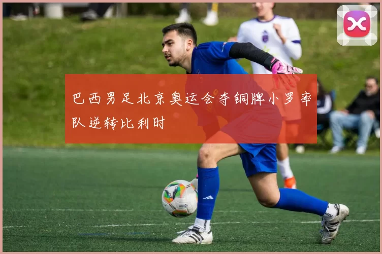 巴西男足北京奥运会夺铜牌小罗率队逆转比利时