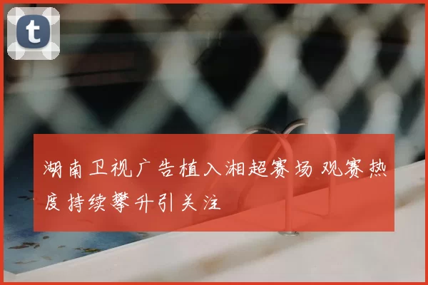 湖南卫视广告植入湘超赛场 观赛热度持续攀升引关注