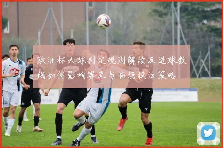 欧洲杯大球判定规则解读及进球数线如何影响赛果与临场投注策略