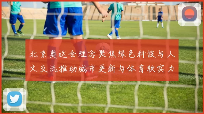 北京奥运会理念聚焦绿色科技与人文交流推动城市更新与体育软实力提升