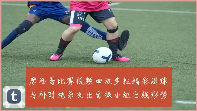 摩洛哥比赛视频回放多粒精彩进球与补时绝杀决出晋级小组出线形势生变