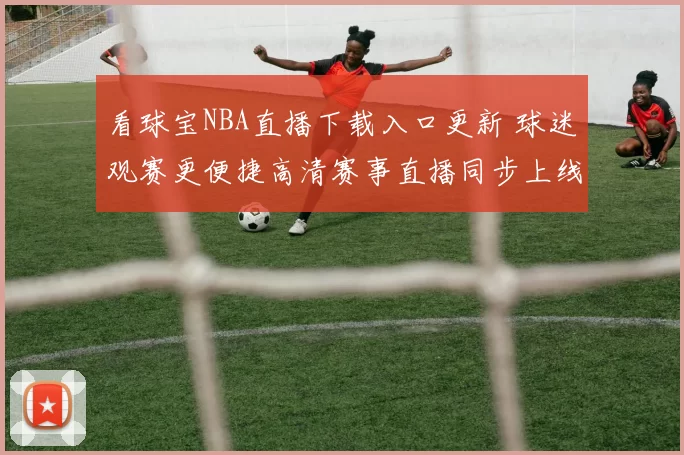 看球宝NBA直播下载入口更新 球迷观赛更便捷高清赛事直播同步上线