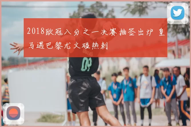 2018欧冠八分之一决赛抽签出炉 皇马遇巴黎尤文碰热刺