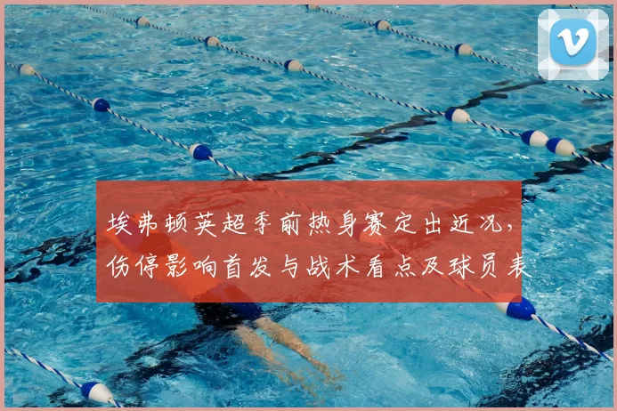 埃弗顿英超季前热身赛定出近况，伤停影响首发与战术看点及球员表现