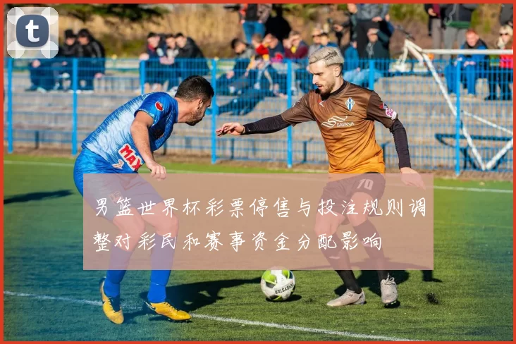 男篮世界杯彩票停售与投注规则调整对彩民和赛事资金分配影响