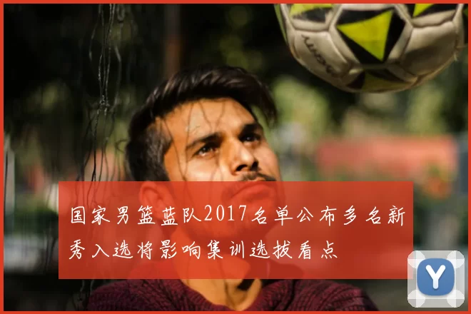 国家男篮蓝队2017名单公布多名新秀入选将影响集训选拔看点