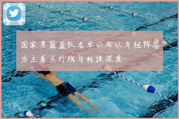 国家男篮蓝队名单公布以年轻阵容为主看点外线与轮换深度
