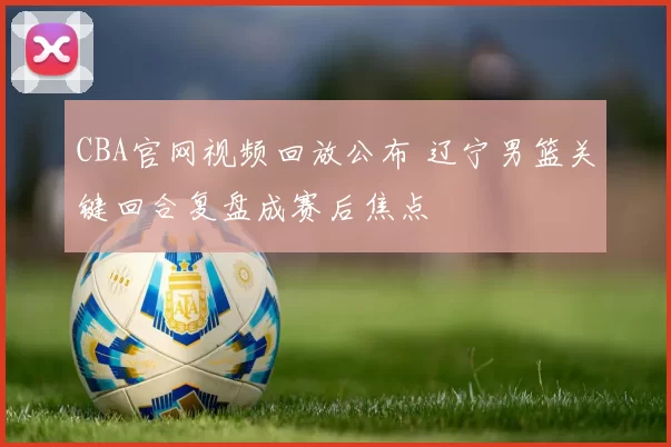 CBA官网视频回放公布 辽宁男篮关键回合复盘成赛后焦点