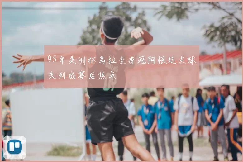 95年美洲杯乌拉圭夺冠阿根廷点球失利成赛后焦点