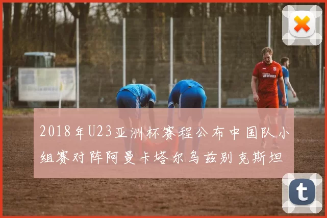 2018年U23亚洲杯赛程公布中国队小组赛对阵阿曼卡塔尔乌兹别克斯坦