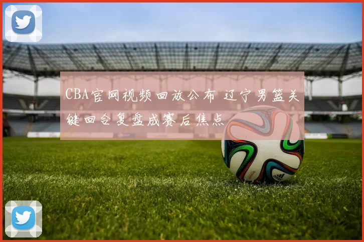 CBA官网视频回放公布 辽宁男篮关键回合复盘成赛后焦点