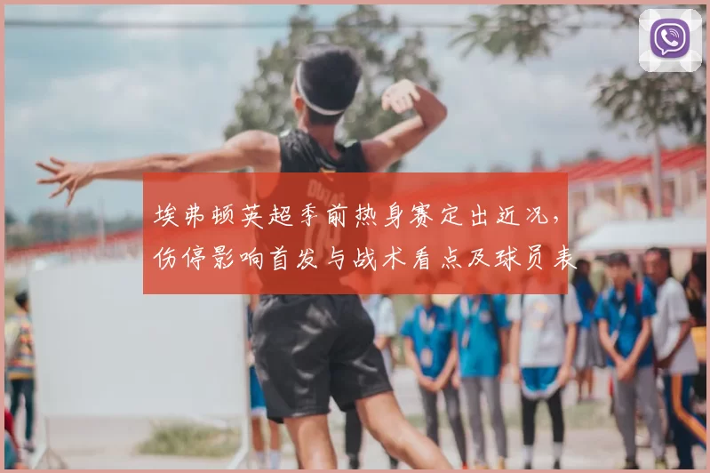 埃弗顿英超季前热身赛定出近况，伤停影响首发与战术看点及球员表现
