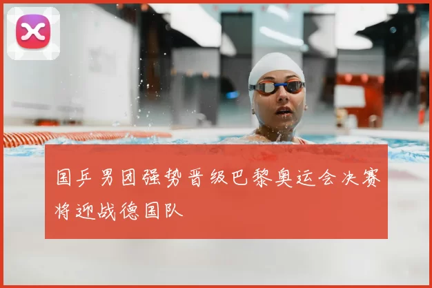 国乒男团强势晋级巴黎奥运会决赛将迎战德国队