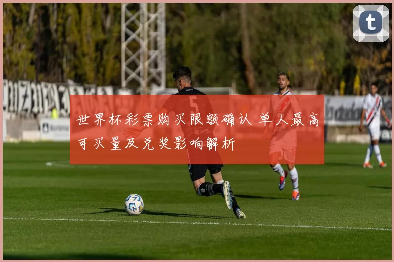 世界杯彩票购买限额确认 单人最高可买量及兑奖影响解析