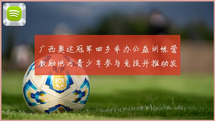 广西奥运冠军回乡举办公益训练营激励地方青少年参与竞技并推动发展