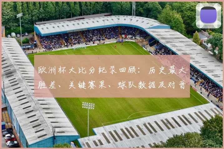 欧洲杯大比分纪录回顾：历史最大胜差、关键赛果、球队数据及对晋级影响