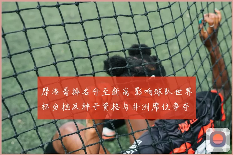 摩洛哥排名升至新高 影响球队世界杯分档及种子资格与非洲席位争夺