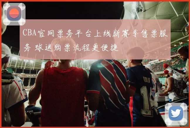 CBA官网票务平台上线新赛季售票服务 球迷购票流程更便捷