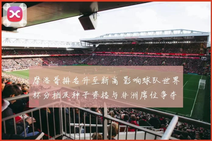 摩洛哥排名升至新高 影响球队世界杯分档及种子资格与非洲席位争夺