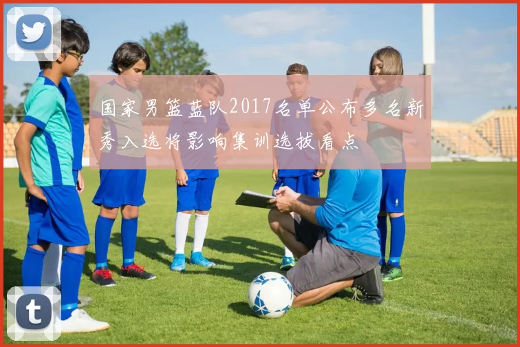 国家男篮蓝队2017名单公布多名新秀入选将影响集训选拔看点