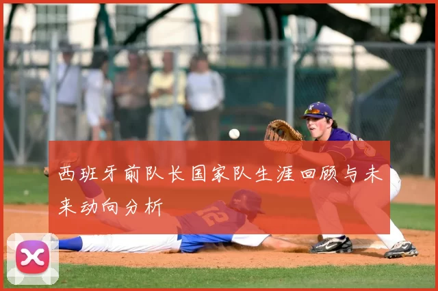 西班牙前队长国家队生涯回顾与未来动向分析