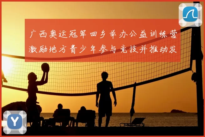 广西奥运冠军回乡举办公益训练营激励地方青少年参与竞技并推动发展