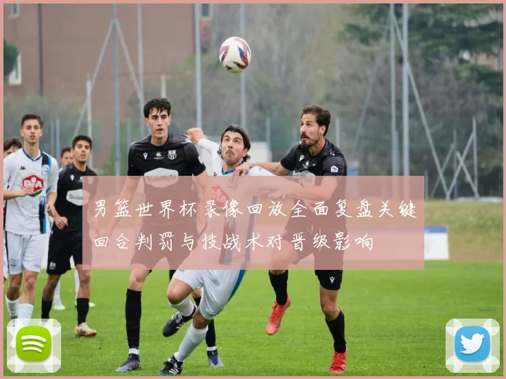 男篮世界杯录像回放全面复盘关键回合判罚与技战术对晋级影响