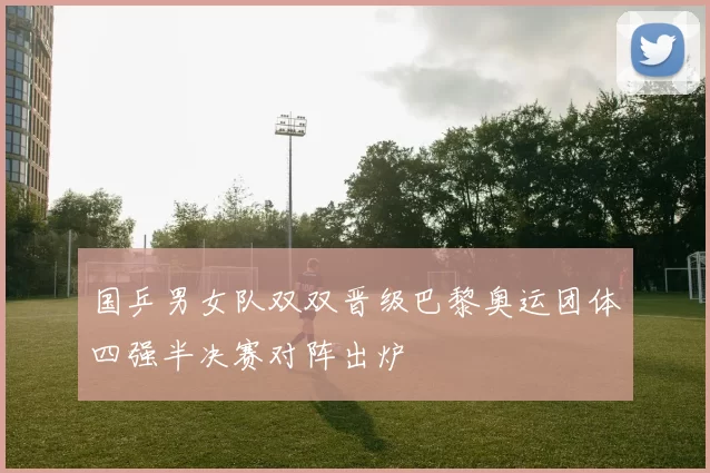 国乒男女队双双晋级巴黎奥运团体四强半决赛对阵出炉