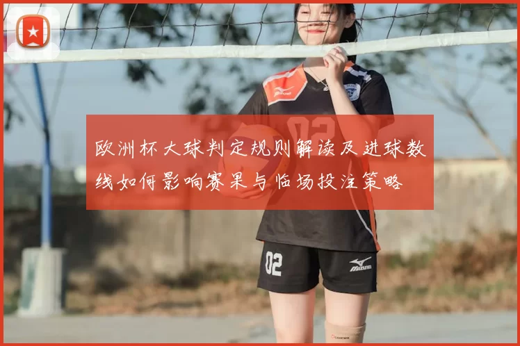 欧洲杯大球判定规则解读及进球数线如何影响赛果与临场投注策略