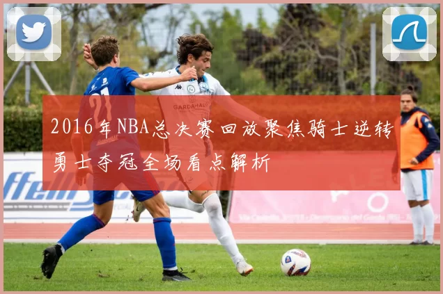 2016年NBA总决赛回放聚焦骑士逆转勇士夺冠全场看点解析