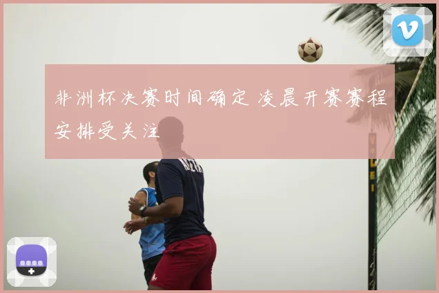 非洲杯决赛时间确定 凌晨开赛赛程安排受关注