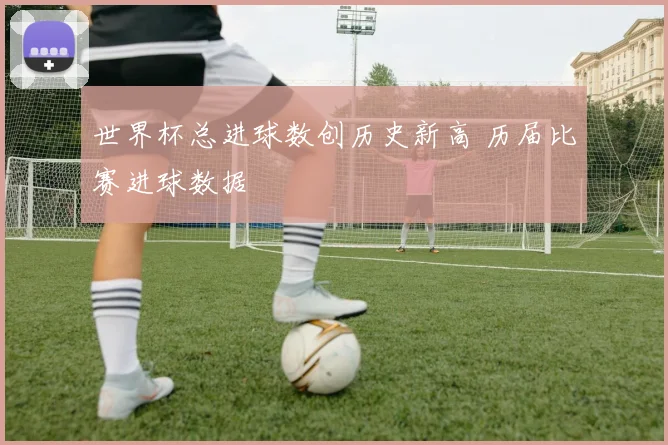 世界杯总进球数创历史新高 历届比赛进球数据