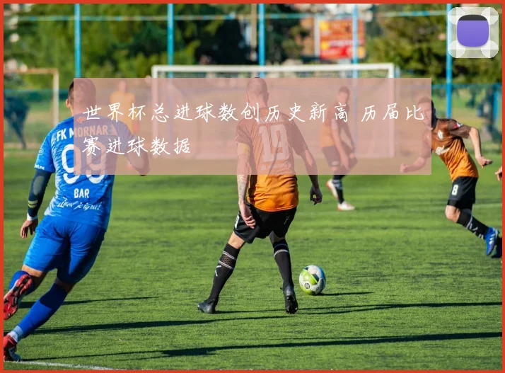 世界杯总进球数创历史新高 历届比赛进球数据