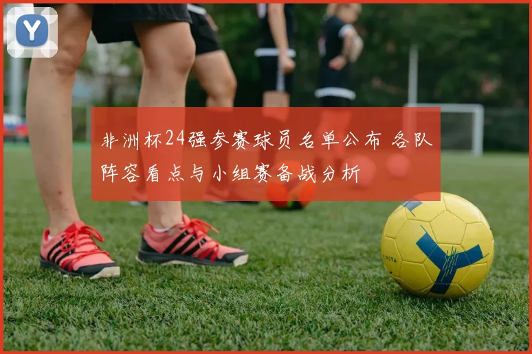 非洲杯24强参赛球员名单公布 各队阵容看点与小组赛备战分析