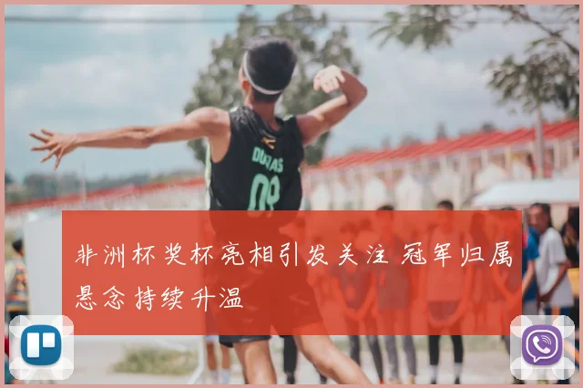 非洲杯奖杯亮相引发关注 冠军归属悬念持续升温