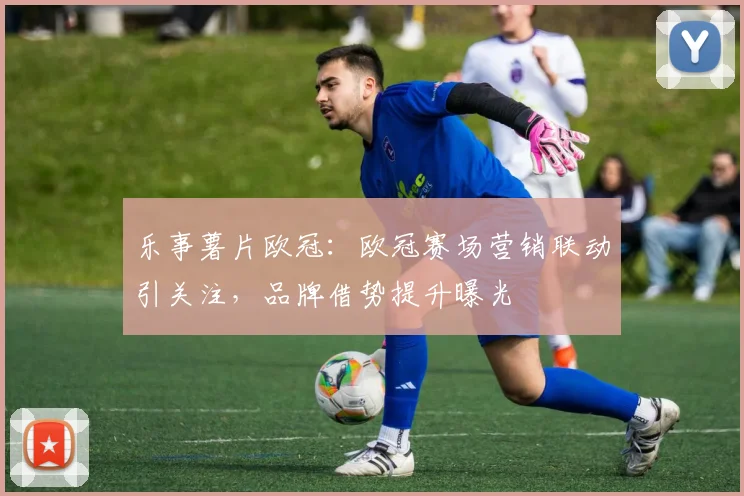 乐事薯片欧冠:欧冠赛场营销联动引关注,品牌借势提升曝光