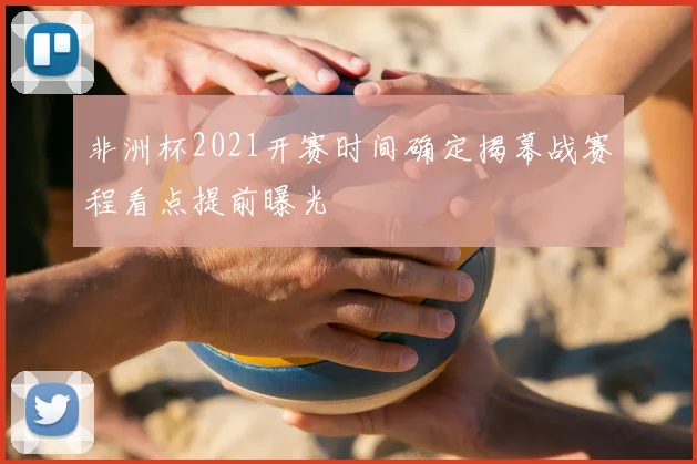 非洲杯2021开赛时间确定揭幕战赛程看点提前曝光