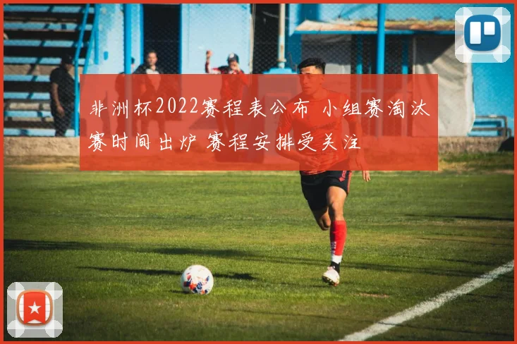 非洲杯2022赛程表公布 小组赛淘汰赛时间出炉 赛程安排受关注